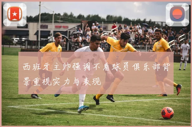 西班牙主帅强调不看球员俱乐部背景重视实力与表现