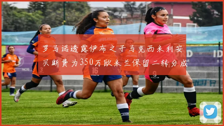 罗马诺透露伊布之子马克西米利安买断费为350万欧米兰保留二转分成