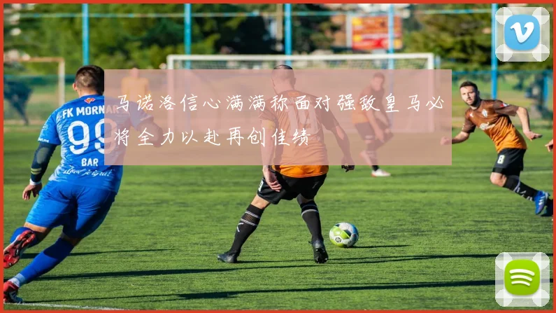 马诺洛信心满满称面对强敌皇马必将全力以赴再创佳绩
