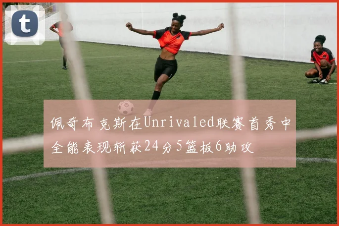 佩奇布克斯在Unrivaled联赛首秀中全能表现斩获24分5篮板6助攻