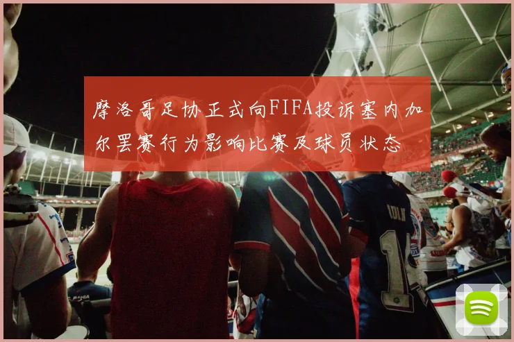 摩洛哥足协正式向FIFA投诉塞内加尔罢赛行为影响比赛及球员状态