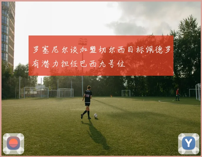 罗塞尼尔谈加盟切尔西目标佩德罗有潜力担任巴西九号位