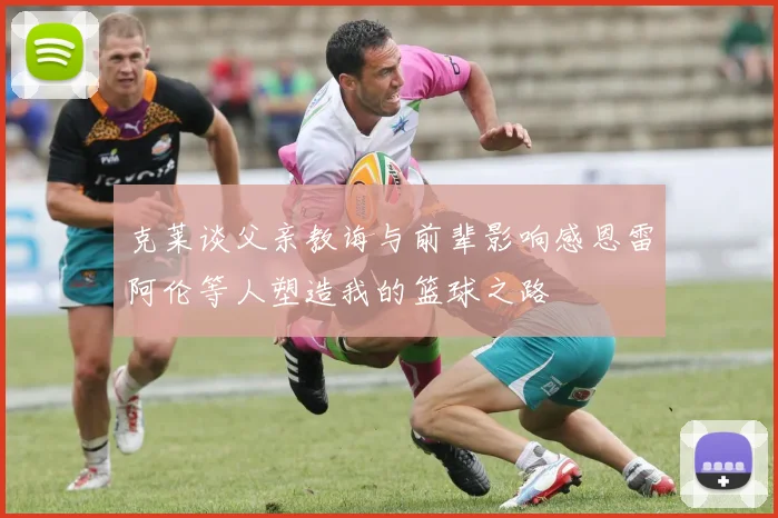 克莱谈父亲教诲与前辈影响感恩雷阿伦等人塑造我的篮球之路