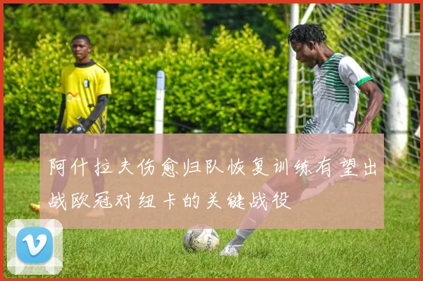 阿什拉夫伤愈归队恢复训练有望出战欧冠对纽卡的关键战役
