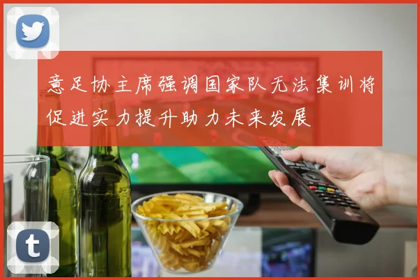 意足协主席强调国家队无法集训将促进实力提升助力未来发展