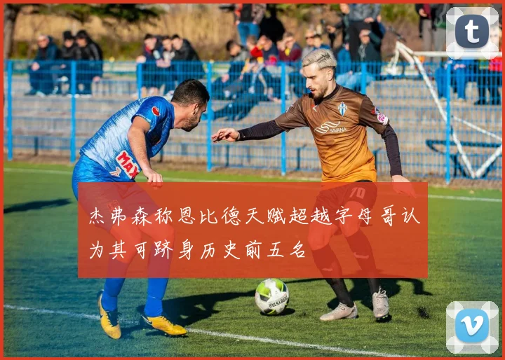 杰弗森称恩比德天赋超越字母哥认为其可跻身历史前五名