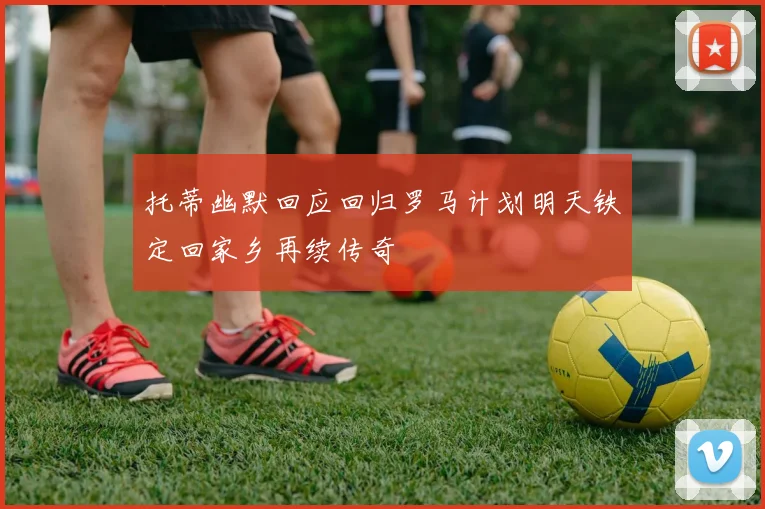 托蒂幽默回应回归罗马计划明天铁定回家乡再续传奇
