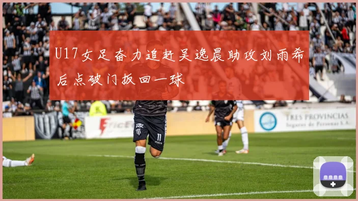 U17女足奋力追赶吴逸晨助攻刘雨希后点破门扳回一球