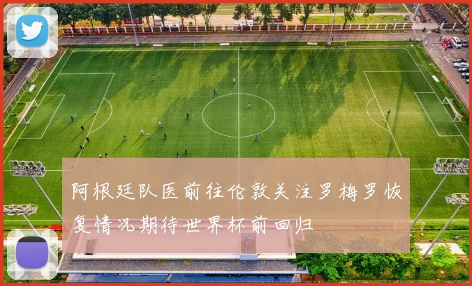 阿根廷队医前往伦敦关注罗梅罗恢复情况期待世界杯前回归