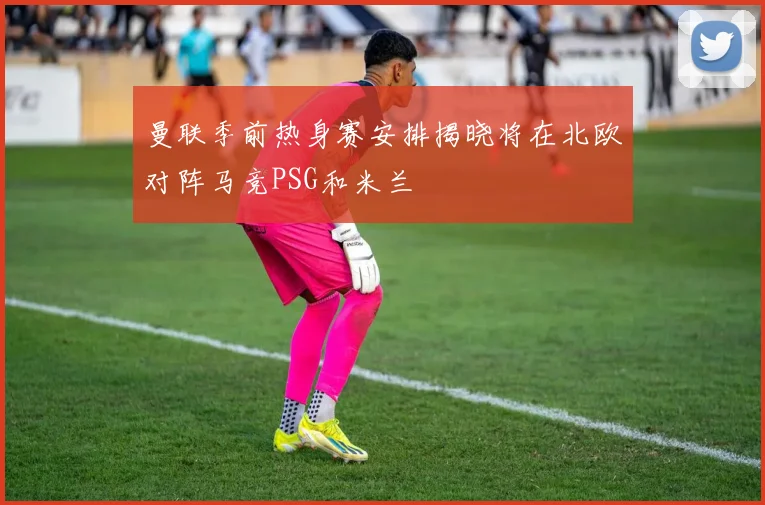 曼联季前热身赛安排揭晓将在北欧对阵马竞PSG和米兰