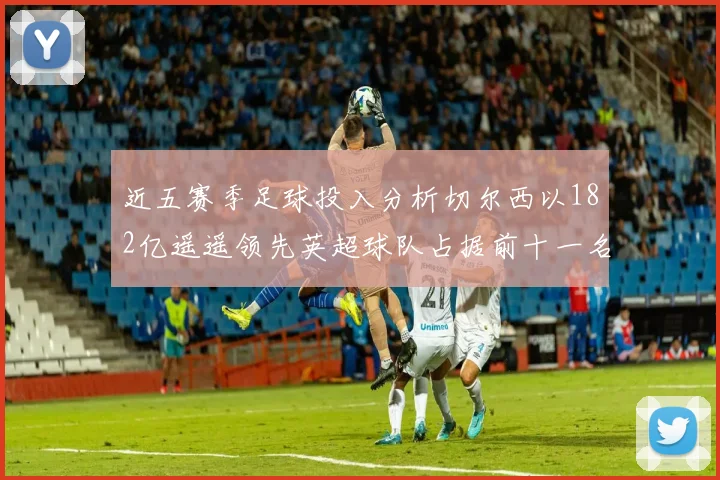 近五赛季足球投入分析切尔西以182亿遥遥领先英超球队占据前十一名