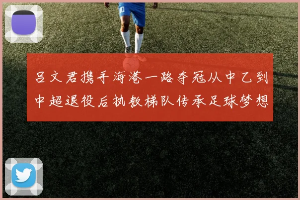 吕文君携手海港一路夺冠从中乙到中超退役后执教梯队传承足球梦想