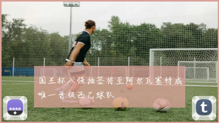 国王杯八强抽签将至阿尔瓦塞特成唯一晋级西乙球队