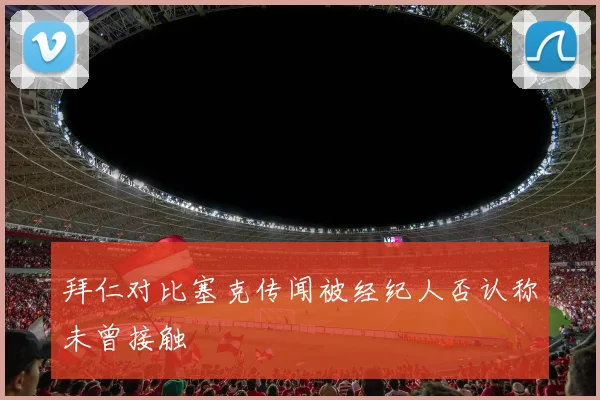 拜仁对比塞克传闻被经纪人否认称未曾接触