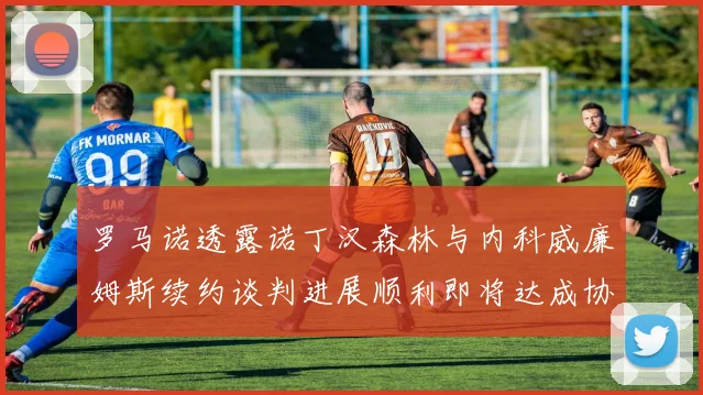 罗马诺透露诺丁汉森林与内科威廉姆斯续约谈判进展顺利即将达成协议