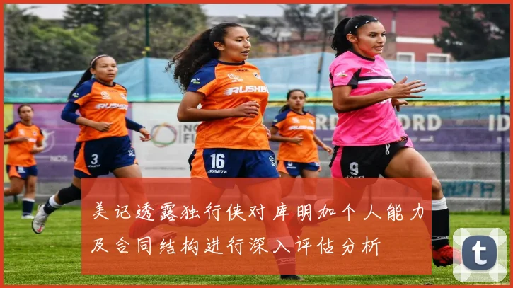 美记透露独行侠对库明加个人能力及合同结构进行深入评估分析