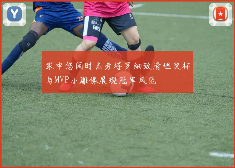 家中悠闲时光劳塔罗细致清理奖杯与MVP小雕像展现冠军风范