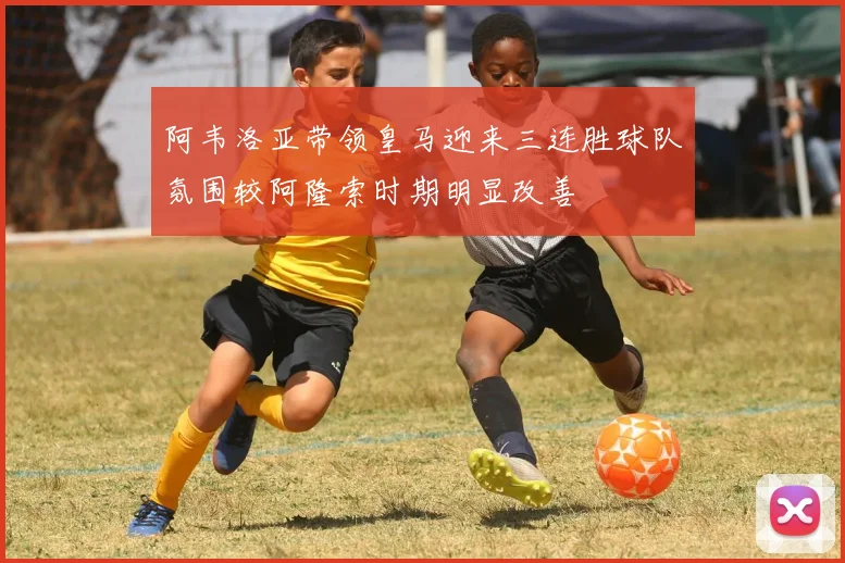 阿韦洛亚带领皇马迎来三连胜球队氛围较阿隆索时期明显改善