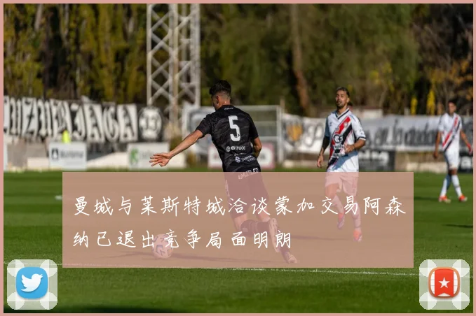 曼城与莱斯特城洽谈蒙加交易阿森纳已退出竞争局面明朗