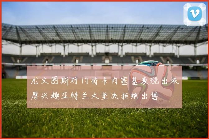 尤文图斯对门将卡内塞基表现出浓厚兴趣亚特兰大坚决拒绝出售
